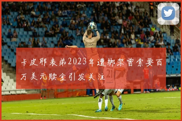 卡皮耶表弟2023年遭绑架曾索要百万美元赎金引发关注