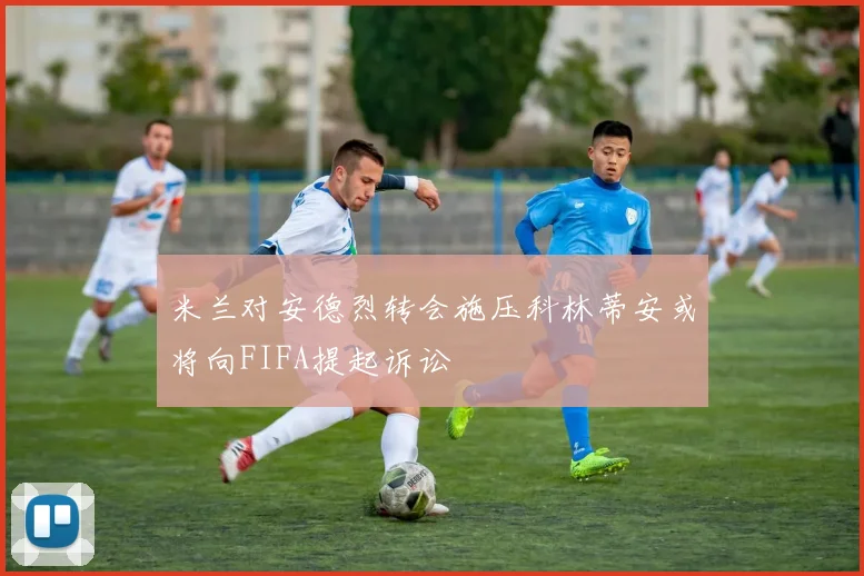 米兰对安德烈转会施压科林蒂安或将向FIFA提起诉讼