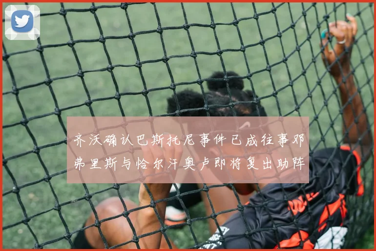 齐沃确认巴斯托尼事件已成往事邓弗里斯与恰尔汗奥卢即将复出助阵