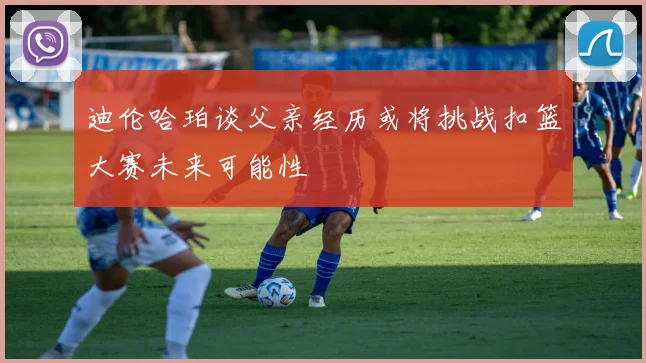 迪伦哈珀谈父亲经历或将挑战扣篮大赛未来可能性