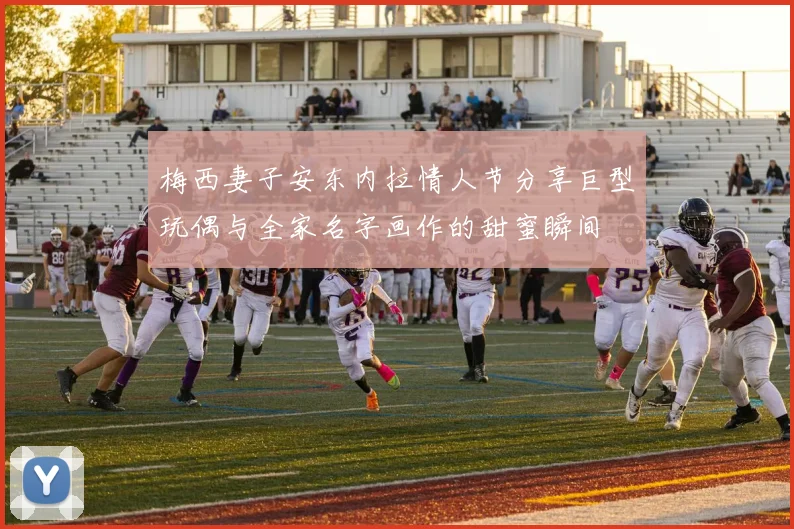 梅西妻子安东内拉情人节分享巨型玩偶与全家名字画作的甜蜜瞬间
