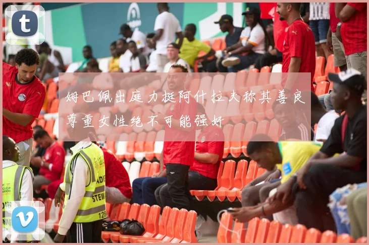 姆巴佩出庭力挺阿什拉夫称其善良尊重女性绝不可能强奸