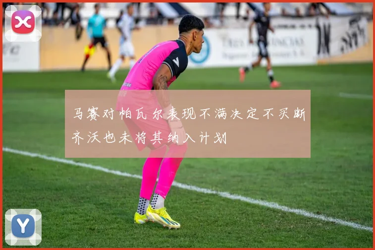 马赛对帕瓦尔表现不满决定不买断齐沃也未将其纳入计划