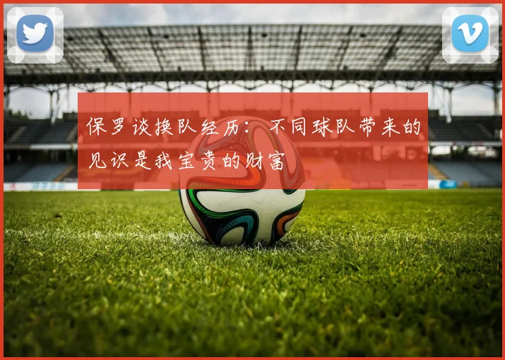 保罗谈换队经历：不同球队带来的见识是我宝贵的财富
