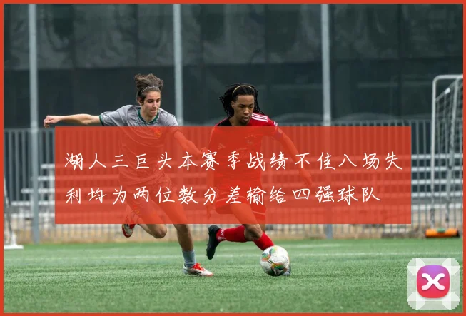 湖人三巨头本赛季战绩不佳八场失利均为两位数分差输给四强球队