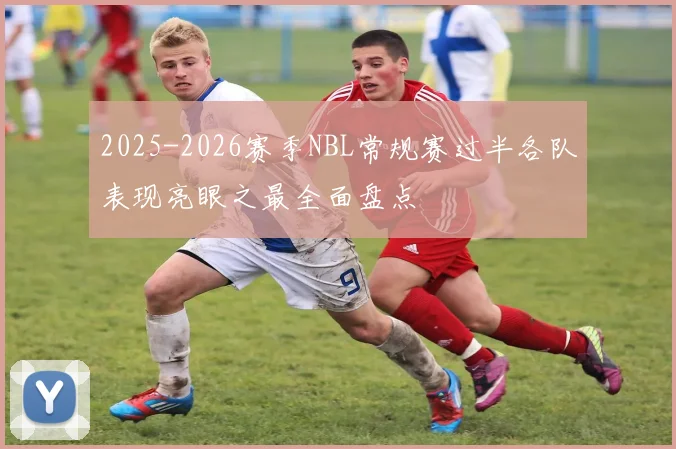 2025-2026赛季NBL常规赛过半各队表现亮眼之最全面盘点