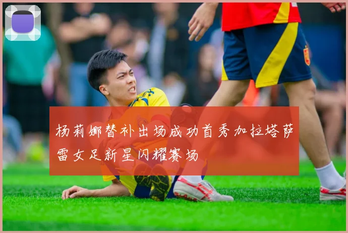 杨莉娜替补出场成功首秀加拉塔萨雷女足新星闪耀赛场