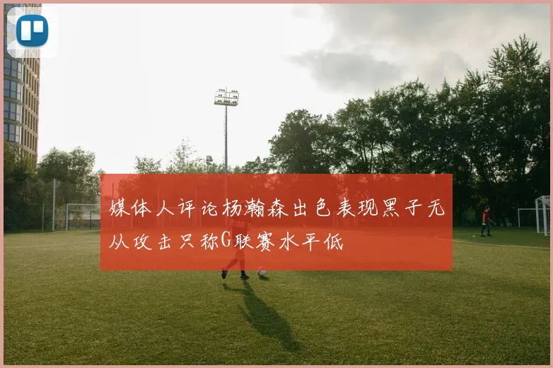 媒体人评论杨瀚森出色表现黑子无从攻击只称G联赛水平低