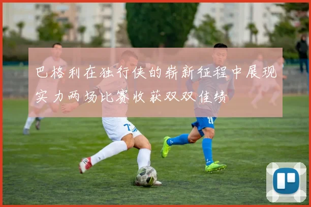 巴格利在独行侠的崭新征程中展现实力两场比赛收获双双佳绩