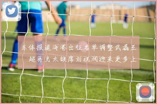 东体报道海港出征名单调整武磊王燊超蒋光太缺席刘祝润迎来更多上场机会