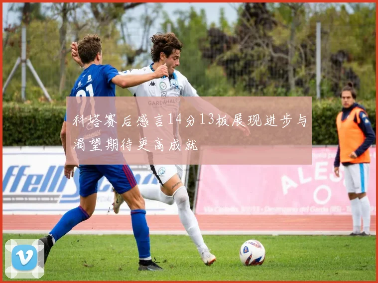 科塔赛后感言14分13板展现进步与渴望期待更高成就