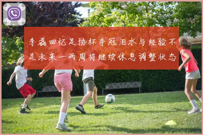 李磊回忆足协杯夺冠泪水与经验不足未来一两周将继续休息调整状态