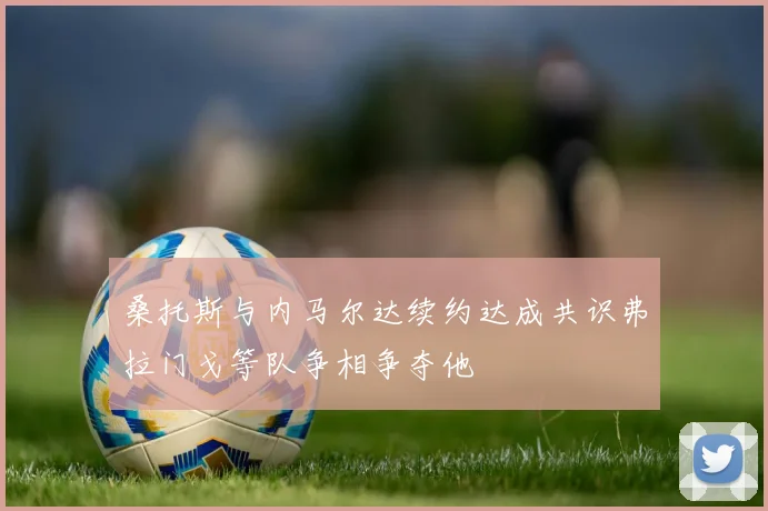 桑托斯与内马尔达续约达成共识弗拉门戈等队争相争夺他