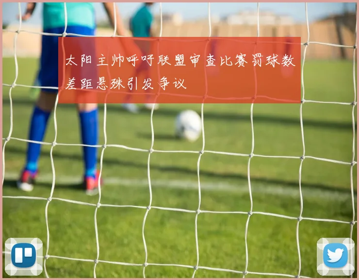 太阳主帅呼吁联盟审查比赛罚球数差距悬殊引发争议