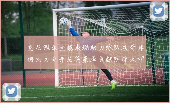 克尼佩尔全能表现助力球队埃奇库姆火力全开尼德豪泽贡献防守大帽