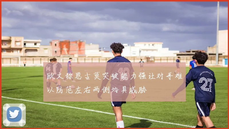 欧文称恩古莫突破能力强让对手难以防范左右两侧均具威胁