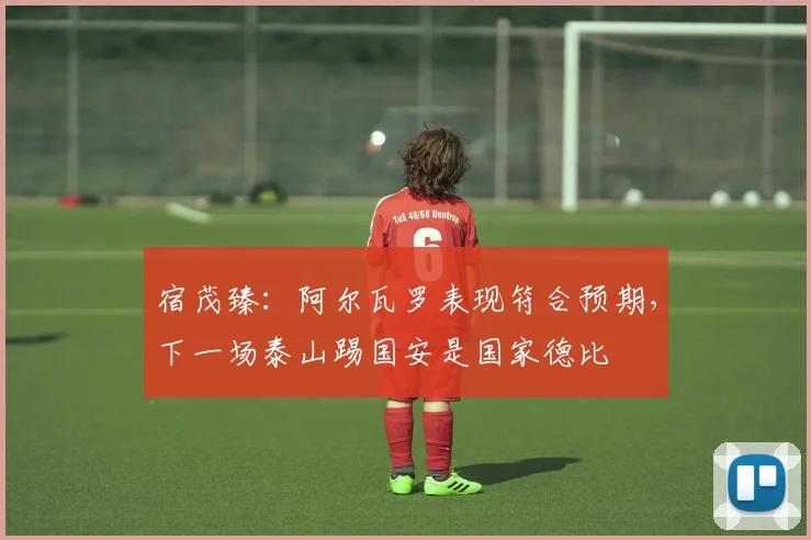 宿茂臻：阿尔瓦罗表现符合预期，下一场泰山踢国安是国家德比