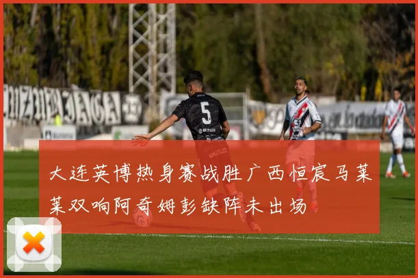 大连英博热身赛战胜广西恒宸马莱莱双响阿奇姆彭缺阵未出场