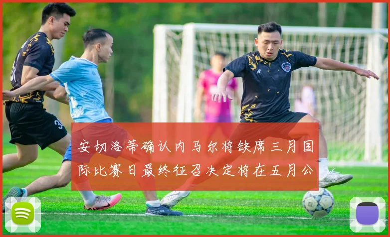 安切洛蒂确认内马尔将缺席三月国际比赛日最终征召决定将在五月公布