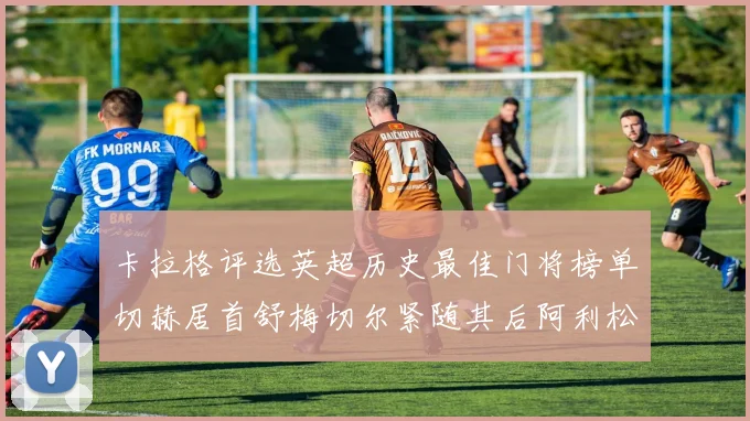 卡拉格评选英超历史最佳门将榜单切赫居首舒梅切尔紧随其后阿利松位列第三