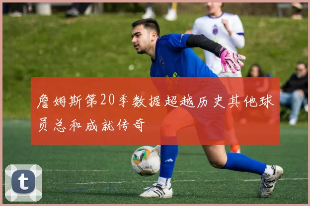 詹姆斯第20季数据超越历史其他球员总和成就传奇